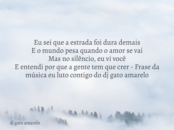 Eu sei que a estrada foi dura demais E o mundo pesa quando o amor se vai Mas no silêncio, eu vi você E entendi por que a gente tem que crer - Frase da música eu... Frase de dj gato amarelo.
