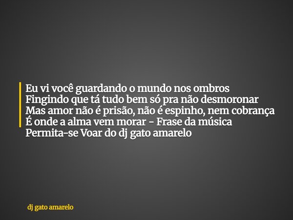 Eu vi você guardando o mundo nos ombros Fingindo que tá tudo bem só pra não desmoronar Mas amor não é prisão, não é espinho, nem cobrança É onde a alma vem mora... Frase de dj gato amarelo.