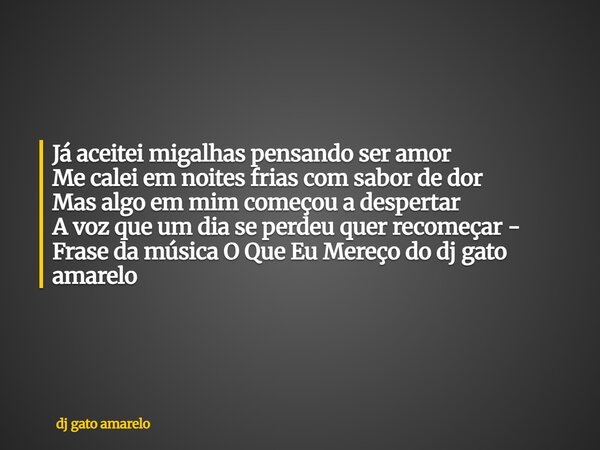 Já aceitei migalhas pensando ser amor Me calei em noites frias com sabor de dor Mas algo em mim começou a despertar A voz que um dia se perdeu quer recomeçar - ... Frase de dj gato amarelo.