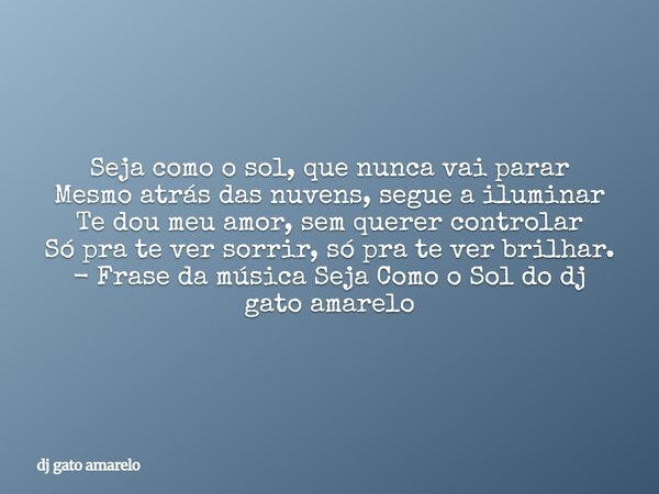 Seja como o sol, que nunca vai parar Mesmo atrás das nuvens, segue a iluminar Te dou meu amor, sem querer controlar Só pra te ver sorrir, só pra te ver brilhar.... Frase de dj gato amarelo.