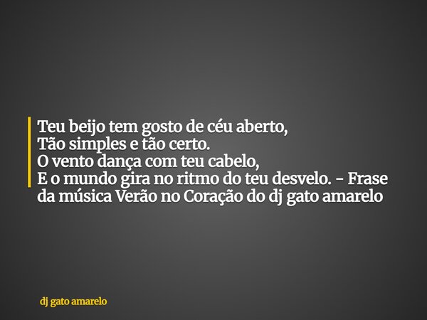 Teu beijo tem gosto de céu aberto, Tão simples e tão certo. O vento dança com teu cabelo, E o mundo gira no ritmo do teu desvelo. - Frase da música Verão no Cor... Frase de dj gato amarelo.