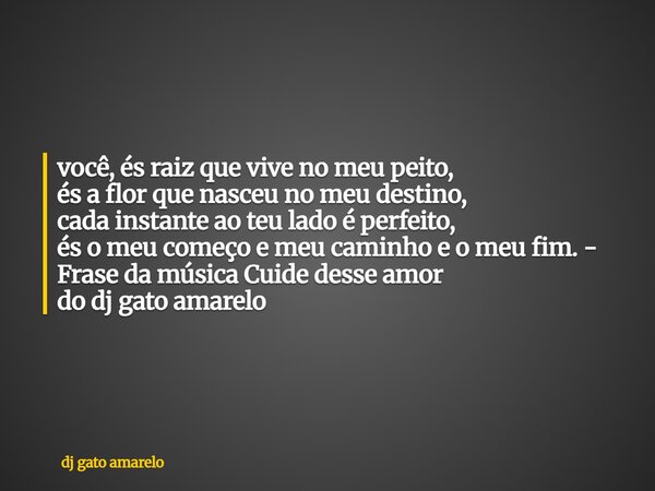 você, és raiz que vive no meu peito, és a flor que nasceu no meu destino, cada instante ao teu lado é perfeito, és o meu começo e meu caminho e o meu fim. - Fra... Frase de dj gato amarelo.