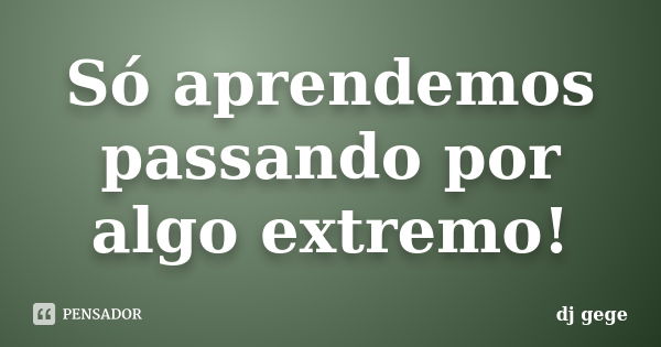 Só aprendemos passando por algo extremo!... Frase de dj gege.