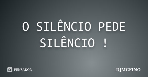 O SILÊNCIO PEDE SILÊNCIO !... Frase de DJMCFINO.