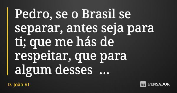 Pedro, se o Brasil se separar, antes seja para ti; que me hás de respeitar, que para algum desses aventureiros"... Frase de D. João VI.