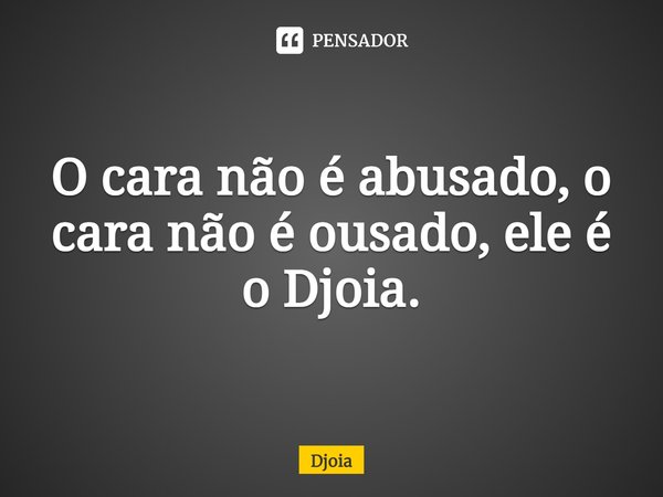 O cara não é abusado, o cara não é ousado, ele é o Djoia.... Frase de Djoia.