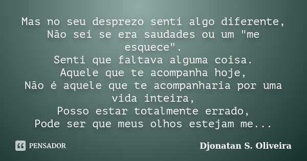 Mas no seu desprezo senti algo diferente, Não sei se era saudades ou um "me esquece". Senti que faltava alguma coisa. Aquele que te acompanha hoje, Nã... Frase de Djonatan S. Oliveira.