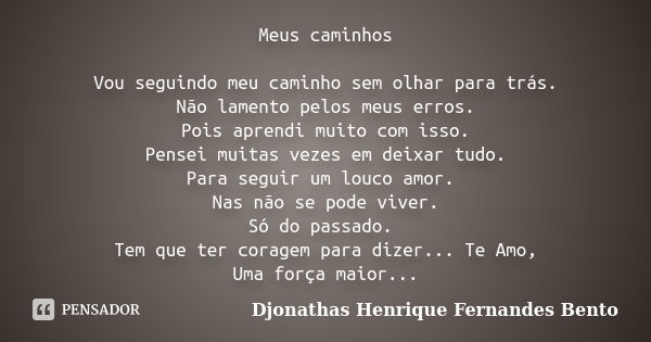 Meus caminhos Vou seguindo meu caminho sem olhar para trás. Não lamento pelos meus erros. Pois aprendi muito com isso. Pensei muitas vezes em deixar tudo. Para ... Frase de Djonathas Henrique Fernandes Bento.