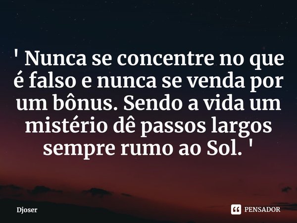 ⁠' Nunca se concentre no que é falso e nunca se venda por um bônus. Sendo a vida um mistério dê passos largos sempre rumo ao Sol. '... Frase de Djoser.