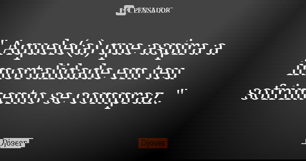 " Aquele(a) que aspira a imortalidade em teu sofrimento se compraz. "... Frase de Djoser.