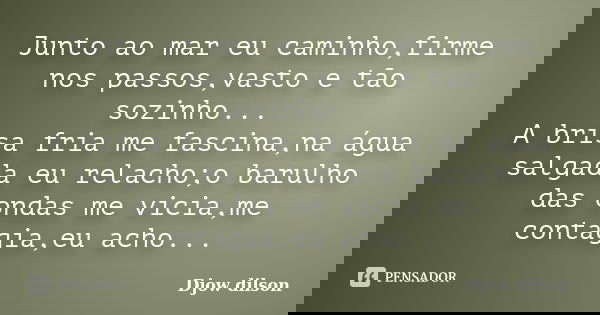 Junto ao mar eu caminho,firme nos passos,vasto e tão sozinho... A brisa fria me fascina,na água salgada eu relacho;o barulho das ondas me vicia,me contagia,eu a... Frase de Djow Dilson.