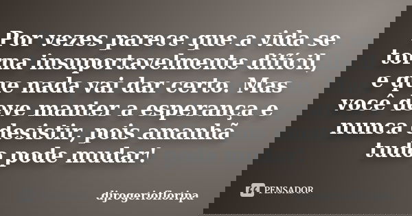 Por vezes parece que a vida se torna insuportavelmente difícil, e que nada vai dar certo. Mas você deve manter a esperança e nunca desistir, pois amanhã tudo po... Frase de djrogeriofloripa.