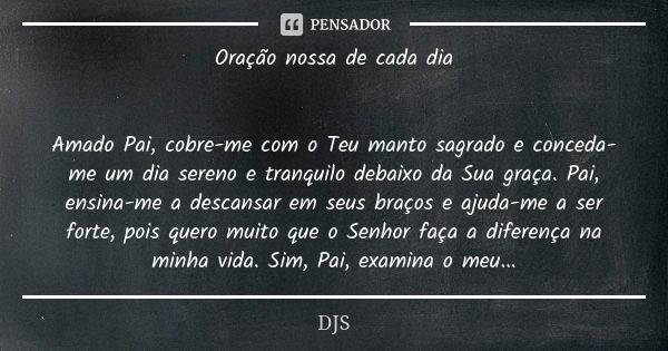 Oração nossa de cada dia Amado Pai, cobre-me com o Teu manto sagrado e conceda-me um dia sereno e tranquilo debaixo da Sua graça. Pai, ensina-me a descansar em ... Frase de DJS.