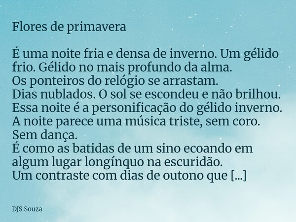 Flores de primavera É uma noite fria e densa de inverno. Um gélido frio. Gélido no mais profundo da alma. Os ponteiros do relógio se arrastam. Dias nublados. O ... Frase de DJS Souza.
