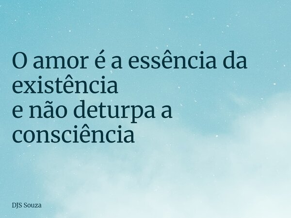 O amor é a essência da existência e não deturpa a consciência... Frase de DJS Souza.
