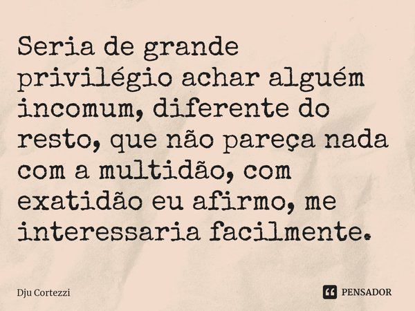 ⁠Seria de grande privilégio achar alguém incomum, diferente do resto, que não pareça nada com a multidão, com exatidão eu afirmo, me interessaria facilmente.... Frase de Dju Cortezzi.