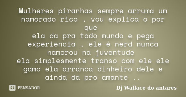 Mulheres piranhas sempre arruma um namorado rico , vou explica o por que ela da pra todo mundo e pega experiencia , ele é nerd nunca namorou na juventude ela si... Frase de Dj Wallace do antares.