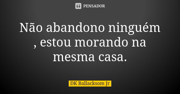 Não abandono ninguém , estou morando na mesma casa.... Frase de DK Ballacksom Jr.