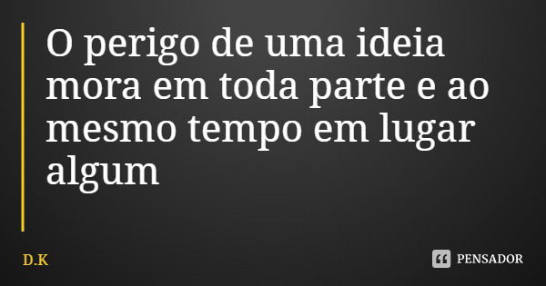 O perigo de uma ideia mora em toda parte e ao mesmo tempo em lugar algum... Frase de D.K.