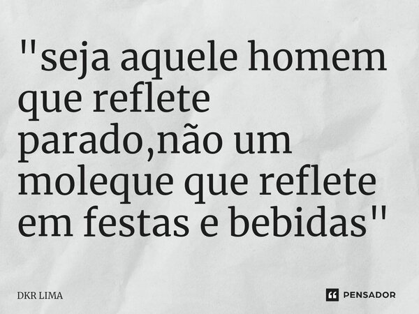 ⁠"seja aquele homem que reflete parado,não um moleque que reflete em festas e bebidas "... Frase de DKR LIMA.