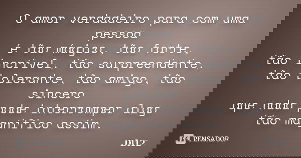 O amor verdadeiro para com uma pessoa é tão mágico, tão forte, tão incrível, tão surpreendente, tão tolerante, tão amigo, tão sincero que nada pode interromper ... Frase de Dl12.
