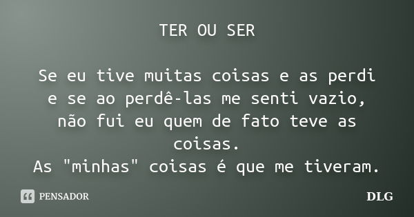 TER OU SER Se eu tive muitas coisas e as perdi e se ao perdê-las me senti vazio, não fui eu quem de fato teve as coisas. As "minhas" coisas é que me t... Frase de DLG.