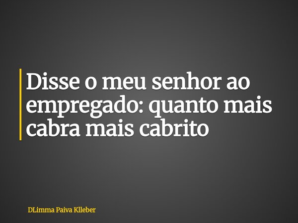 Disse o meu senhor ao empregado: quanto mais cabra mais cabrito... Frase de DLimma Paiva Klleber.