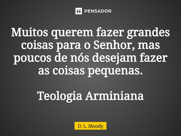 ⁠Muitos querem fazer grandes coisas para o Senhor, mas poucos de nós desejam fazer as coisas pequenas. Teologia Arminiana... Frase de D. L. Moody.