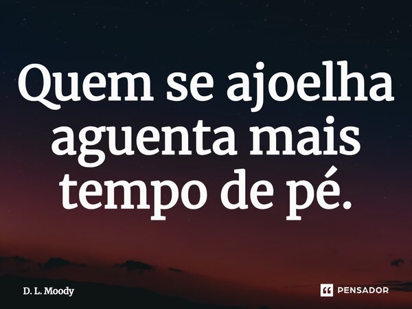 ⁠Quem se ajoelha aguenta mais tempo de pé.... Frase de D. L. Moody.