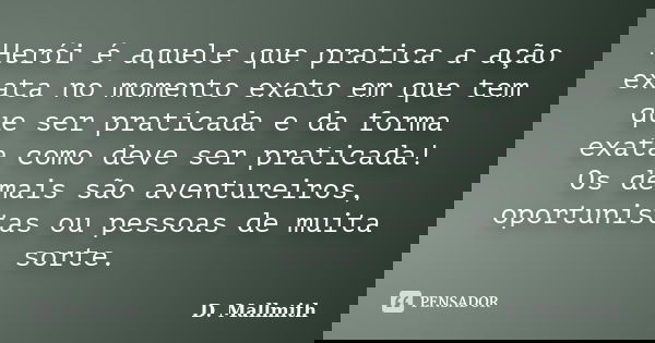 Herói é aquele que pratica a ação exata no momento exato em que tem que ser praticada e da forma exata como deve ser praticada! Os demais são aventureiros, opor... Frase de D. Mallmith.