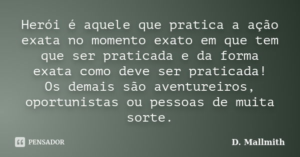 Herói é aquele que pratica a ação exata no momento exato em que tem que ser praticada e da forma exata como deve ser praticada! Os demais são aventureiros, opor... Frase de D. Mallmith.