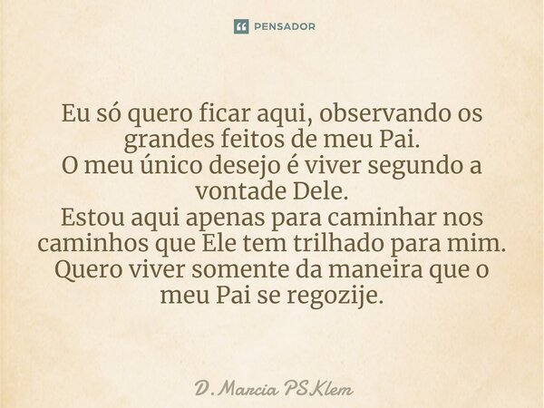 ⁠Eu só quero ficar aqui, observando os grandes feitos de meu Pai. O meu único desejo é viver segundo a vontade Dele. Estou aqui apenas para caminhar nos caminho... Frase de D.Marcia PSKlem.