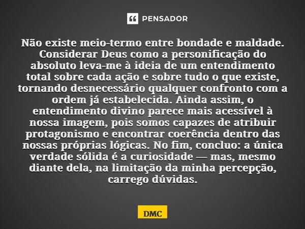 Não existe meio-termo entre bondade e maldade. Considerar Deus como a personificação do absoluto leva-me à ideia de um entendimento total sobre cada ação e sob... Frase de DMC.