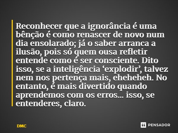 Reconhecer que a ignorância é uma bênção é como renascer de novo num dia ensolarado; já o saber arranca a ilusão, pois só quem ousa refletir entende como é ser... Frase de DMC.