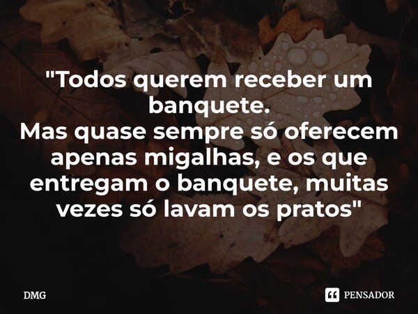 ⁠"Todos querem receber um banquete. Mas quase sempre só oferecem apenas migalhas, e os que entregam o banquete, muitas vezes só lavam os pratos"... Frase de DMG.