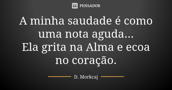 A minha saudade é como uma nota aguda... Ela grita na Alma e ecoa no coração.... Frase de D. Morkcaj.