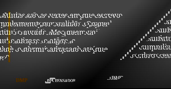 Muitas são as vezes em que escrevo simplesmente por solidão. O papel substitui o ouvido. Mas quem vai substituit o abraço, o afago, a cumplicidade, o dormir abr... Frase de dmp.