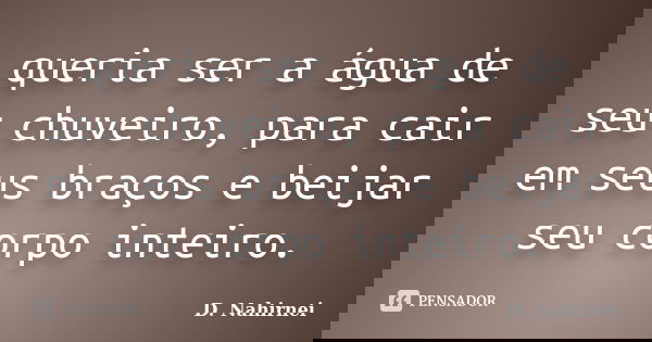 queria ser a água de seu chuveiro, para cair em seus braços e beijar seu corpo inteiro.... Frase de D. Nahirnei.