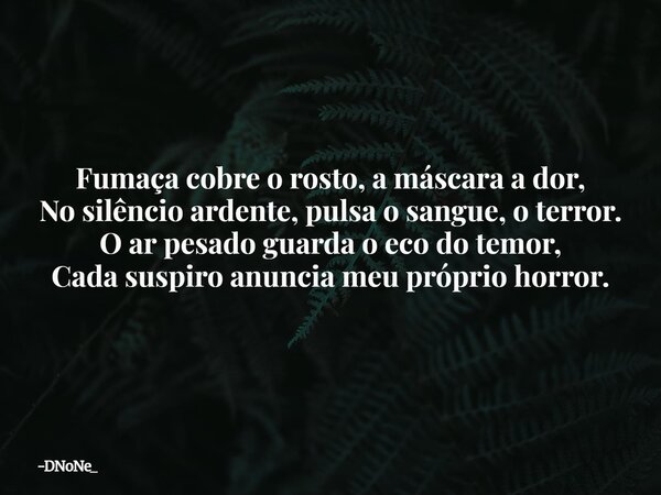 Fumaça cobre o rosto, a máscara a dor, No silêncio ardente, pulsa o sangue, o terror. O ar pesado guarda o eco do temor, Cada suspiro anuncia meu próprio horror... Frase de DNoNe_.