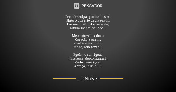 Peço desculpas por ser assim; Sinto o que não devia sentir; Em meu peito, dor ardente; Minha mente, solidão... Meu cotovelo a doer; Coração a partir; Frustação ... Frase de _DNoNe.