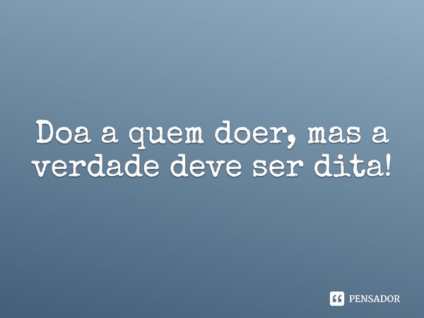 Doa a quem doer, mas a verdade deve ser dita!