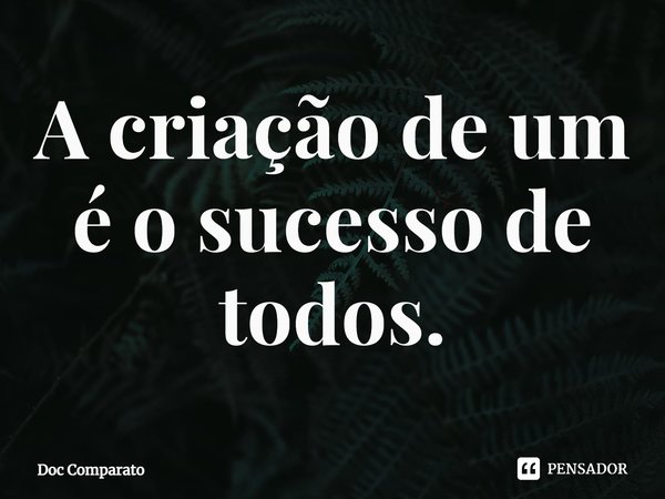 ⁠A criação de um é o sucesso de todos.... Frase de Doc Comparato.