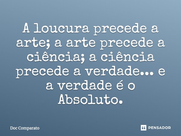 ⁠A loucura precede a arte; a arte precede a ciência; a ciência precede a verdade... e a verdade é o Absoluto.... Frase de Doc Comparato.