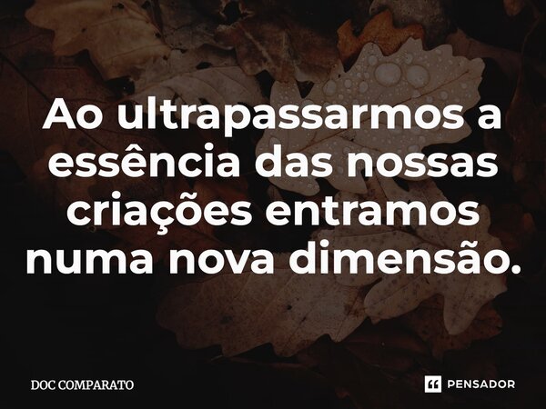 Ao ultrapassarmos a essência das nossas criações entramos numa nova dimensão.... Frase de Doc Comparato.