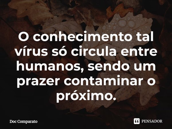 ⁠O conhecimento tal vírus só circula entre humanos, sendo um prazer contaminar o próximo.... Frase de Doc Comparato.