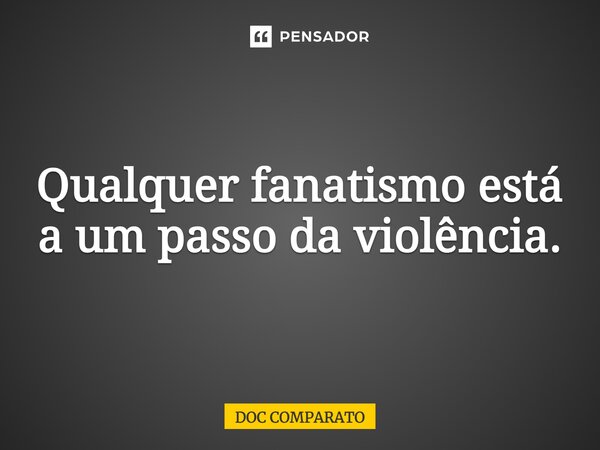 ⁠Qualquer fanatismo está a um passo da violência.... Frase de Doc Comparato.