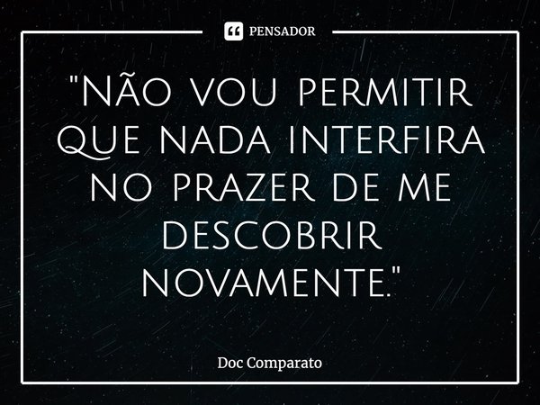 ⁠"Não vou permitir que nada interfira no prazer de me descobrir novamente."... Frase de Doc Comparato.