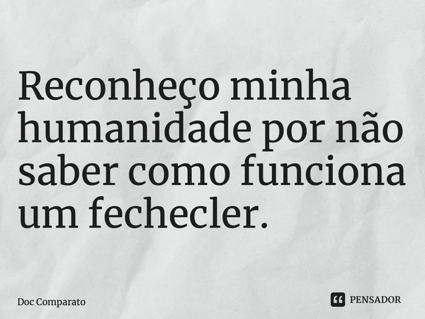 Reconheço minha humanidade por não saber como funciona um fechecler.... Frase de Doc Comparato.