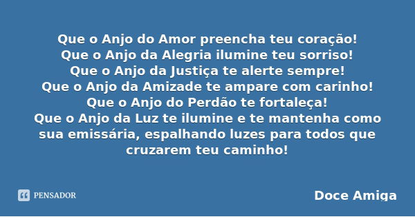 Que o Anjo do Amor preencha teu coração!
Que o Anjo da Alegria ilumine teu sorriso!
Que o Anjo da Justiça te alerte sempre!
Que o Anjo da Amizade te ampare com ... Frase de Doce Amiga.