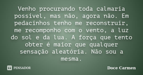 Venho procurando toda calmaria possível, mas não, agora não. Em pedacinhos tenho me reconstruir, me recomponho com o vento, a luz do sol e da lua. A força que t... Frase de Doce Carmen.